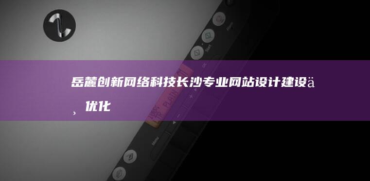 岳麓创新网络科技：长沙专业网站设计建设与优化服务